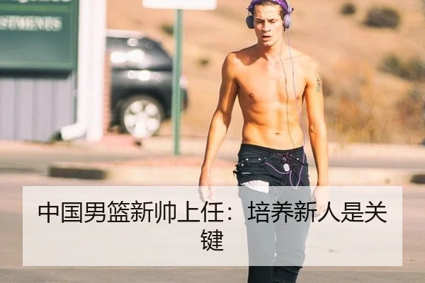 中国男篮新帅上任：培养新人是关键