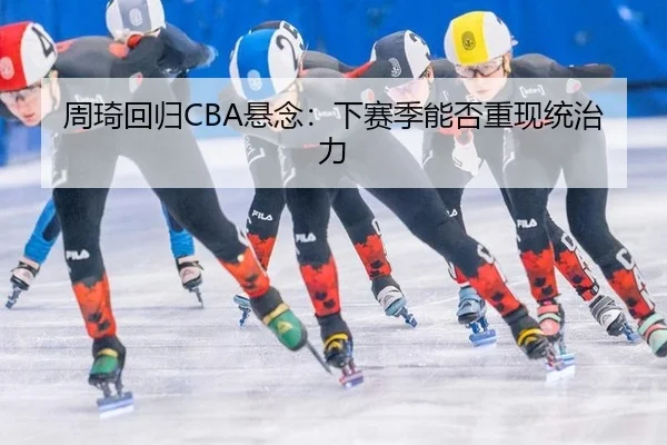 周琦回归CBA悬念：下赛季能否重现统治力